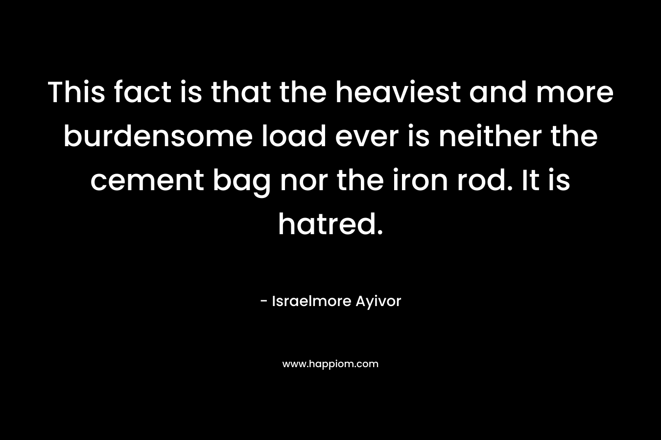 This fact is that the heaviest and more burdensome load ever is neither the cement bag nor the iron rod. It is hatred. – Israelmore Ayivor