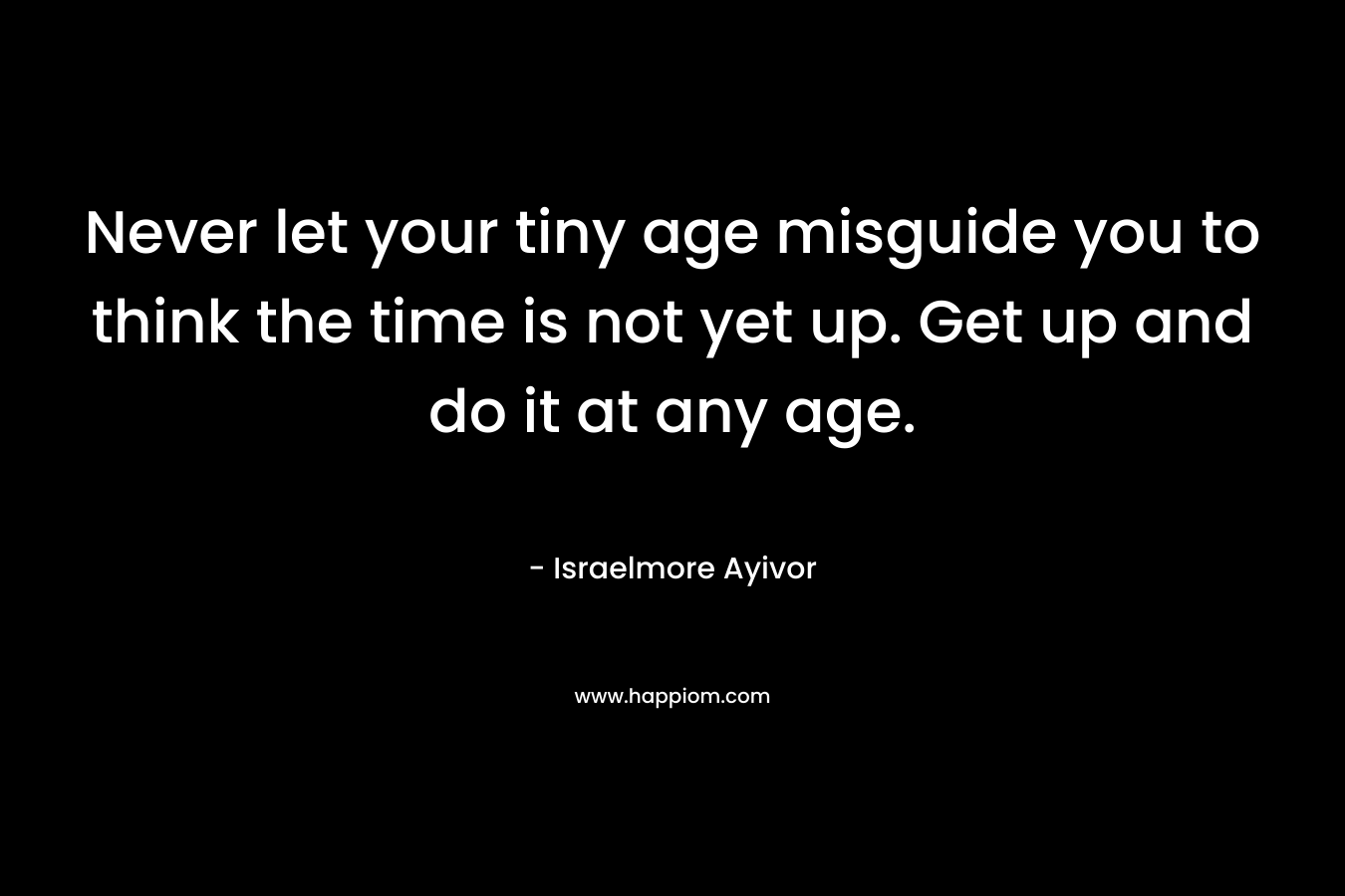 Never let your tiny age misguide you to think the time is not yet up. Get up and do it at any age.