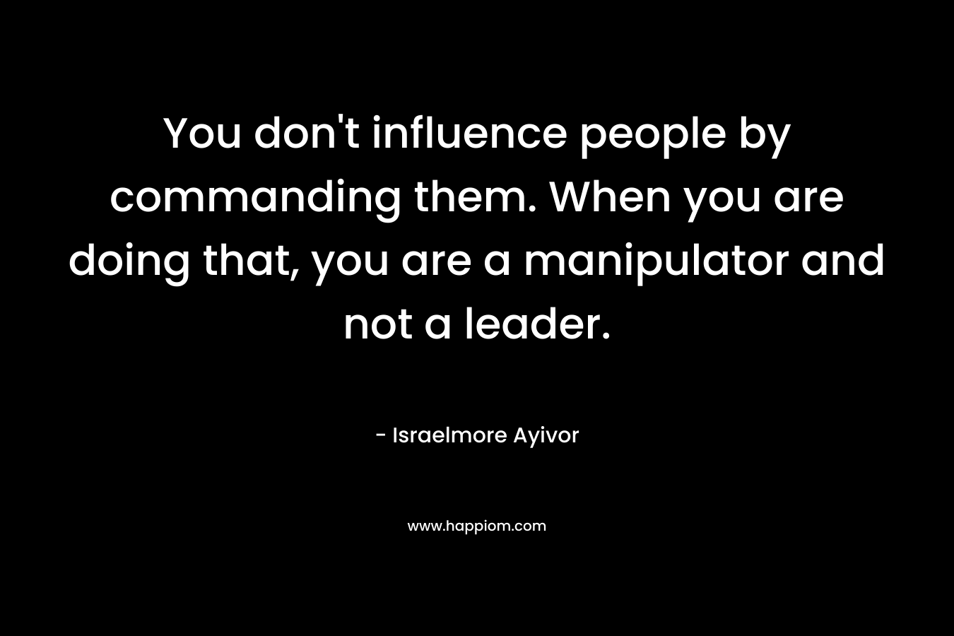 You don’t influence people by commanding them. When you are doing that, you are a manipulator and not a leader. – Israelmore Ayivor