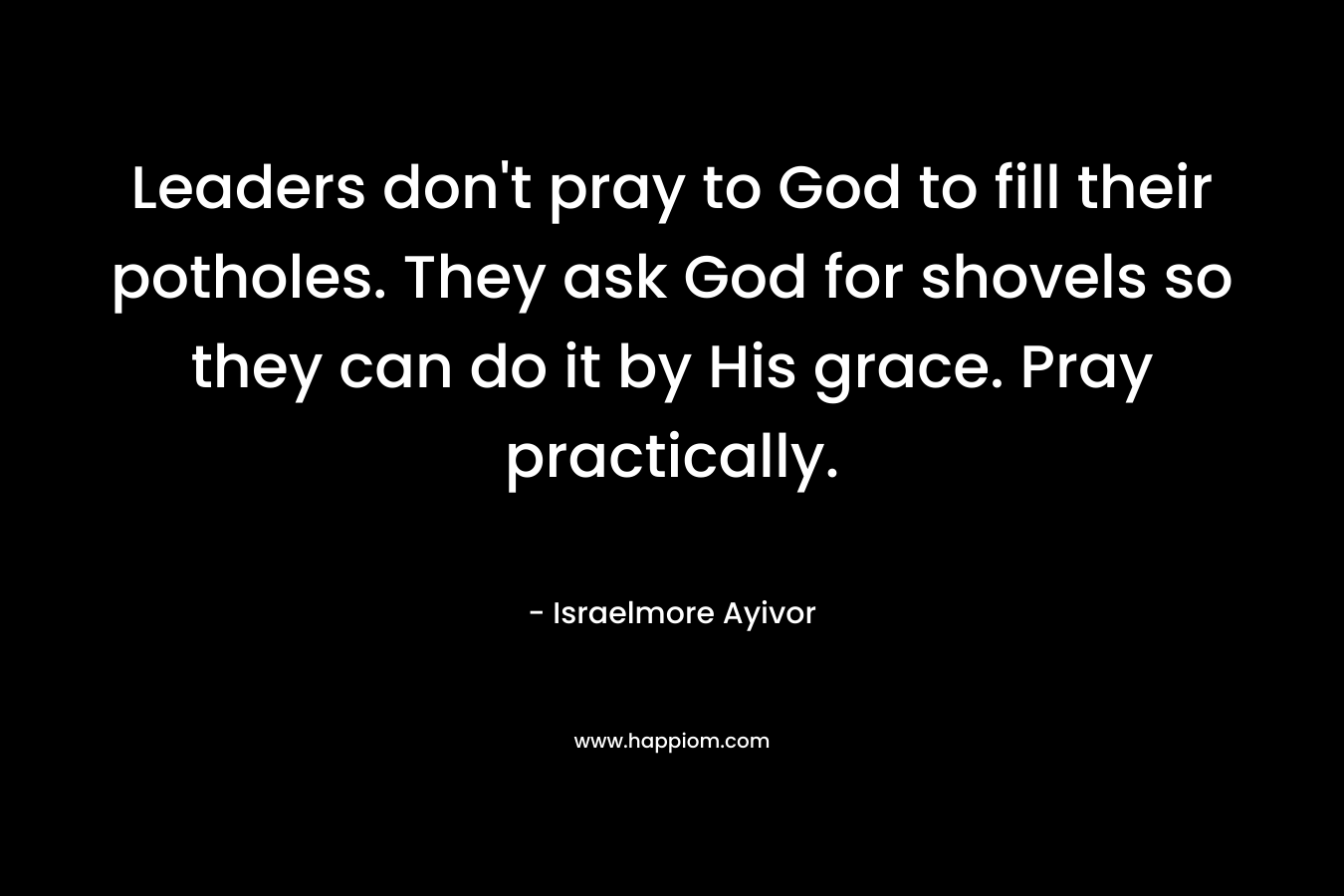 Leaders don’t pray to God to fill their potholes. They ask God for shovels so they can do it by His grace. Pray practically. – Israelmore Ayivor