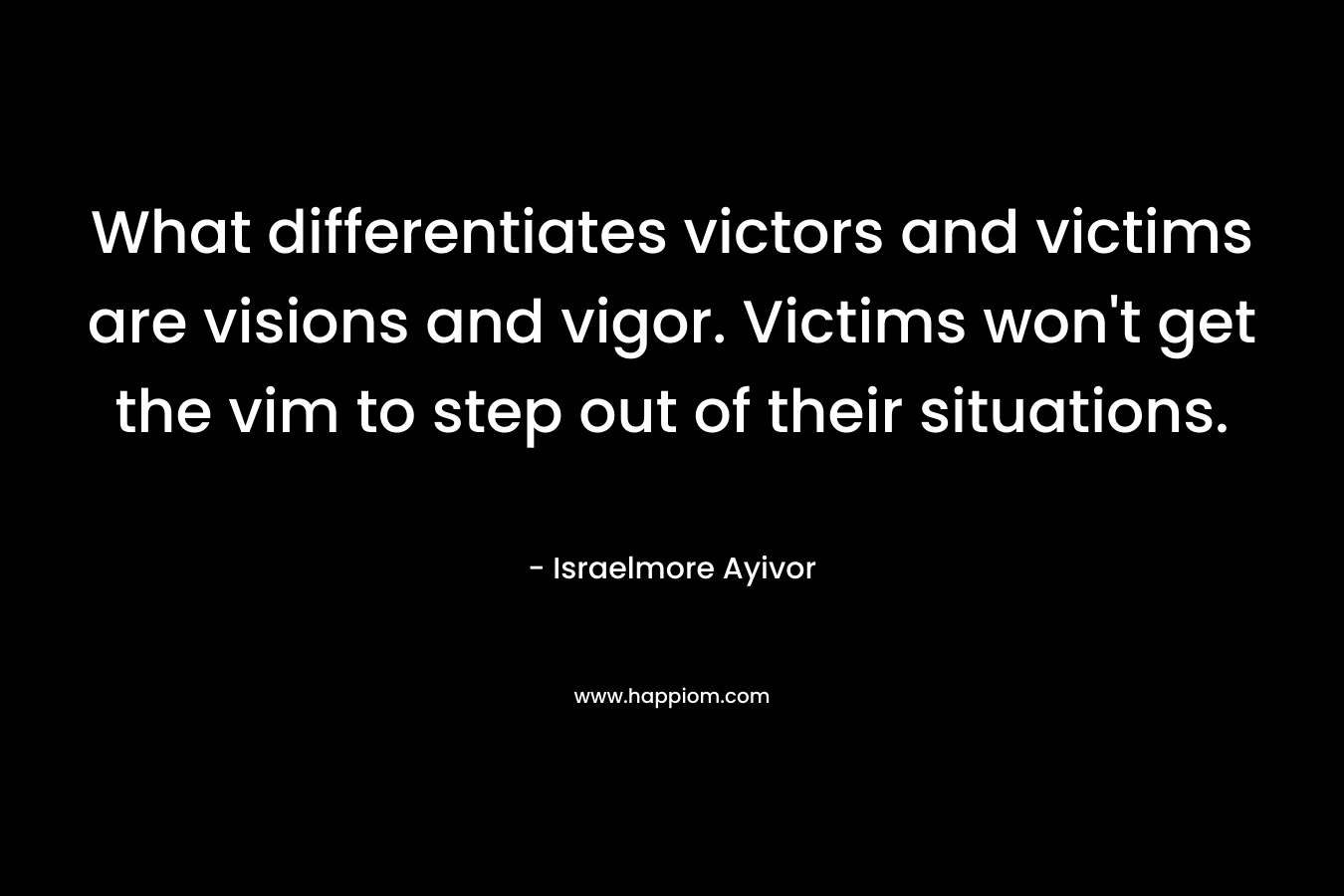 What differentiates victors and victims are visions and vigor. Victims won’t get the vim to step out of their situations. – Israelmore Ayivor