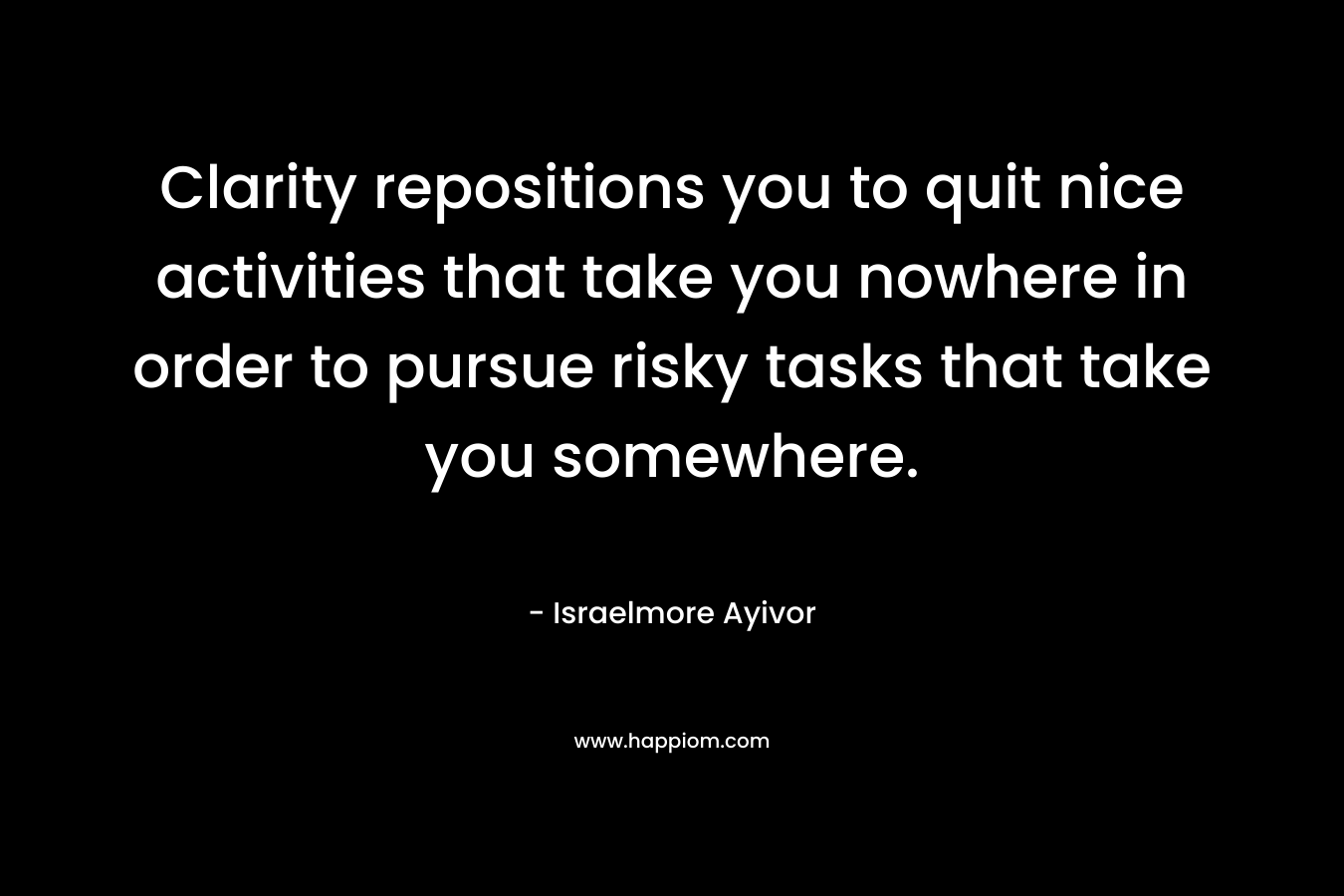 Clarity repositions you to quit nice activities that take you nowhere in order to pursue risky tasks that take you somewhere. – Israelmore Ayivor
