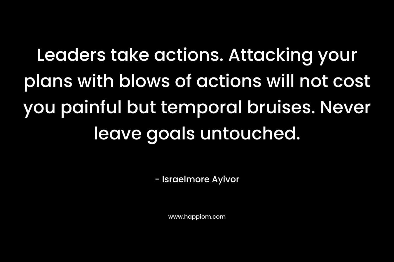 Leaders take actions. Attacking your plans with blows of actions will not cost you painful but temporal bruises. Never leave goals untouched. – Israelmore Ayivor