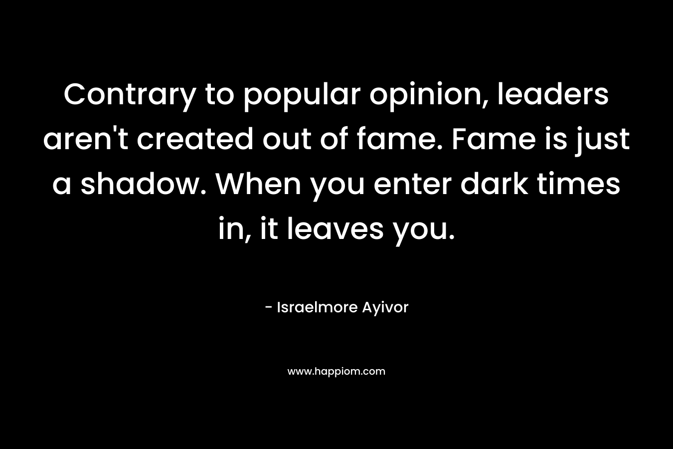 Contrary to popular opinion, leaders aren't created out of fame. Fame is just a shadow. When you enter dark times in, it leaves you.