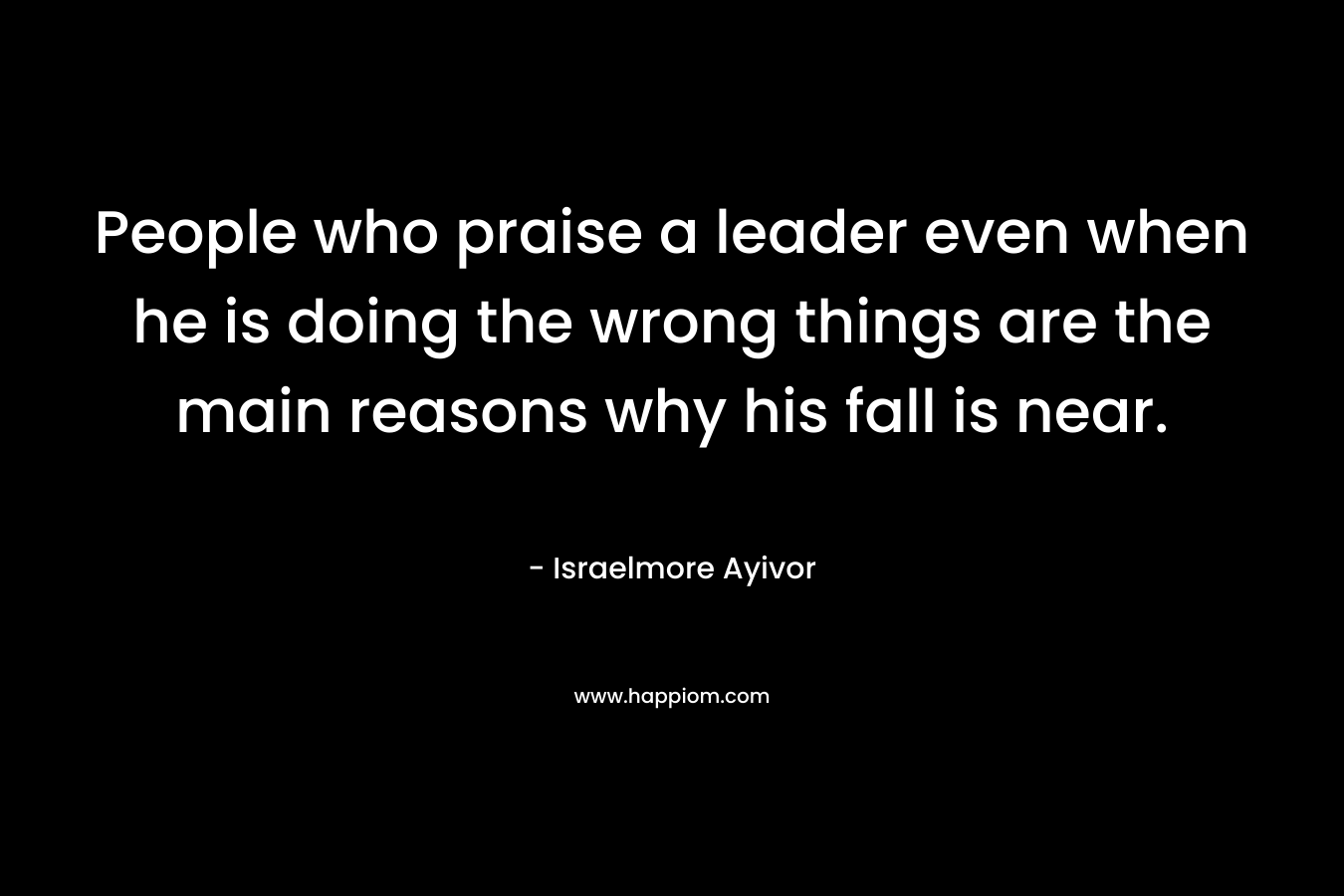 People who praise a leader even when he is doing the wrong things are the main reasons why his fall is near.