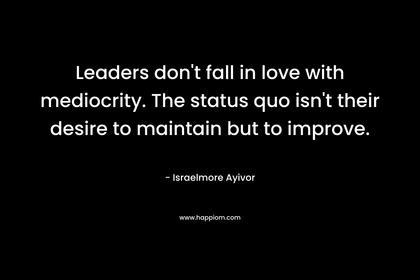 Leaders don't fall in love with mediocrity. The status quo isn't their desire to maintain but to improve.