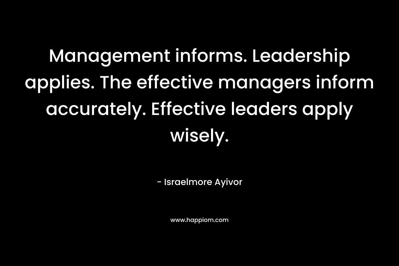 Management informs. Leadership applies. The effective managers inform accurately. Effective leaders apply wisely. – Israelmore Ayivor