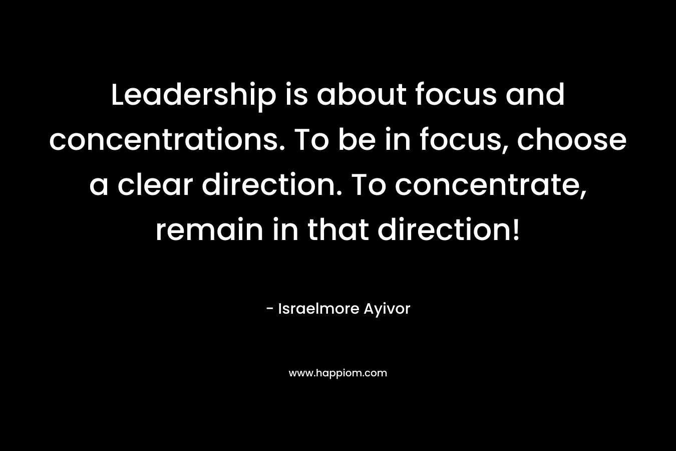 Leadership is about focus and concentrations. To be in focus, choose a clear direction. To concentrate, remain in that direction!