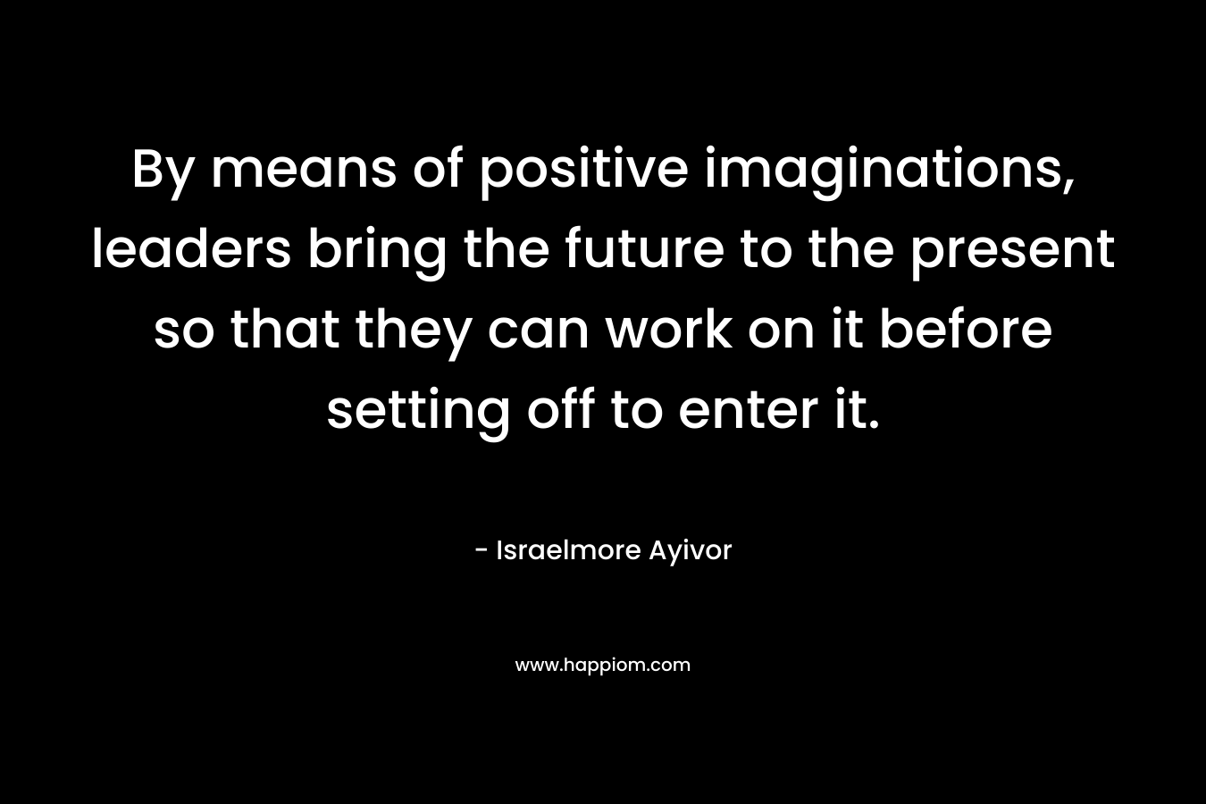 By means of positive imaginations, leaders bring the future to the present so that they can work on it before setting off to enter it.