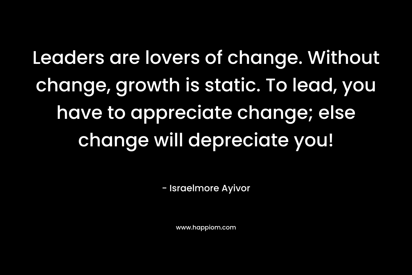 Leaders are lovers of change. Without change, growth is static. To lead, you have to appreciate change; else change will depreciate you!