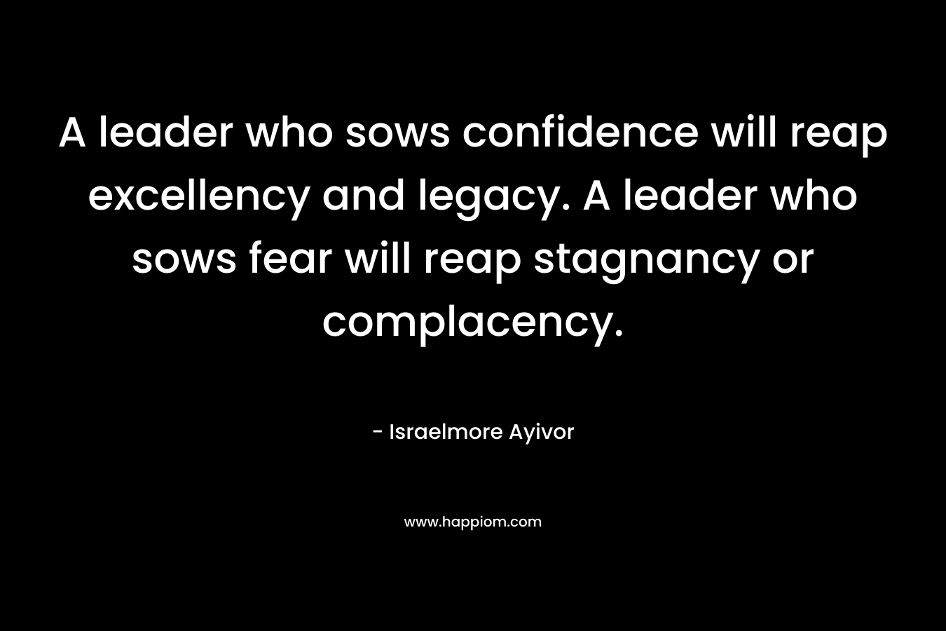 A leader who sows confidence will reap excellency and legacy. A leader who sows fear will reap stagnancy or complacency. – Israelmore Ayivor