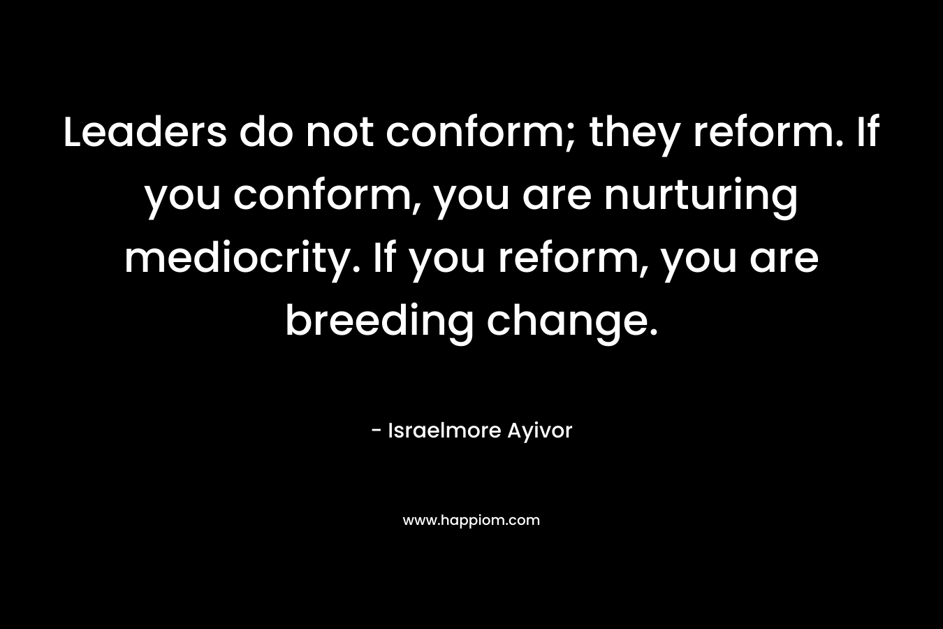 Leaders do not conform; they reform. If you conform, you are nurturing mediocrity. If you reform, you are breeding change.