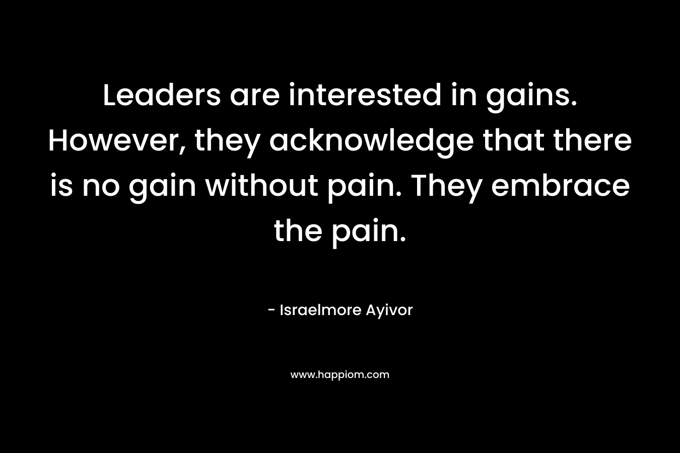Leaders are interested in gains. However, they acknowledge that there is no gain without pain. They embrace the pain.