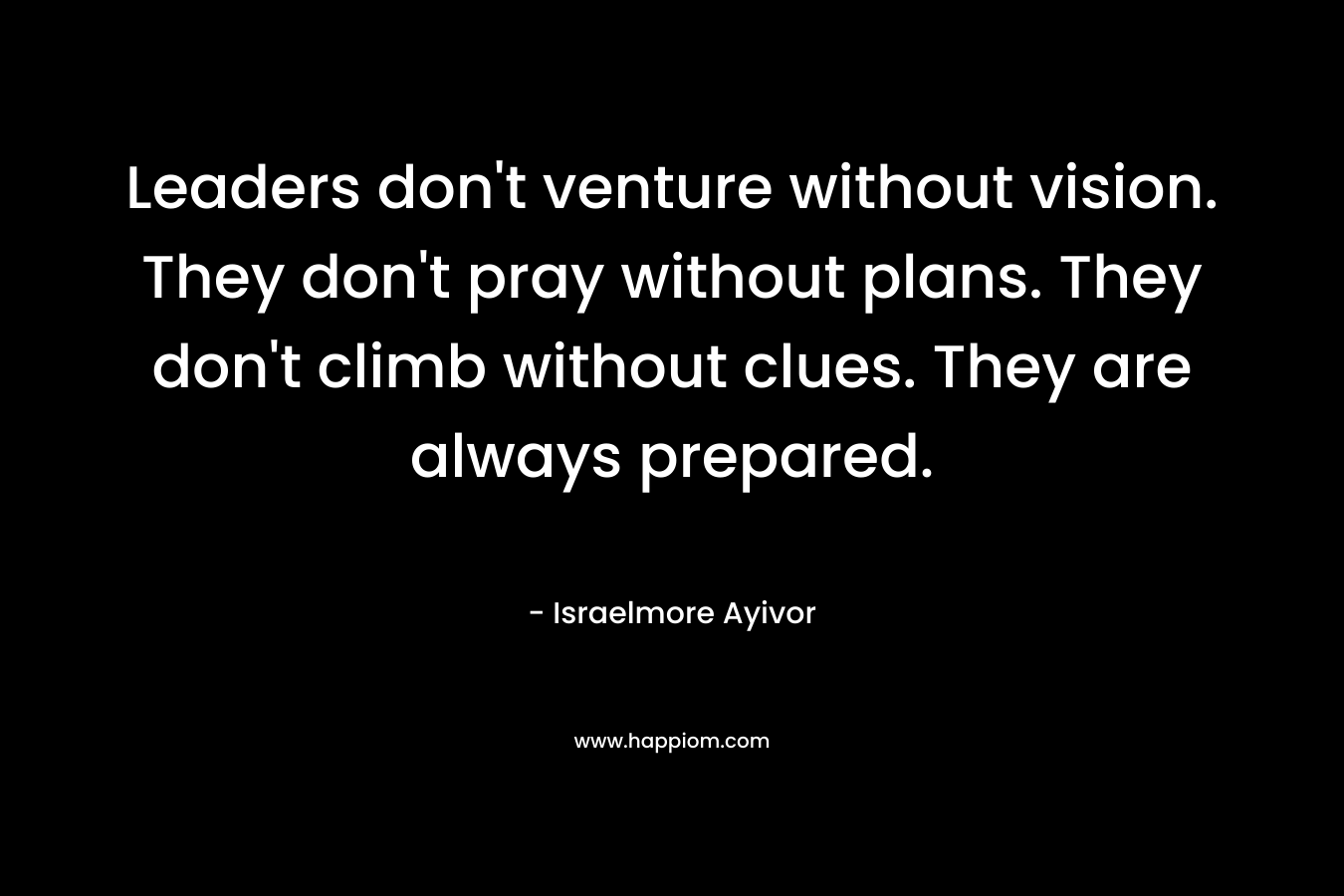 Leaders don’t venture without vision. They don’t pray without plans. They don’t climb without clues. They are always prepared. – Israelmore Ayivor