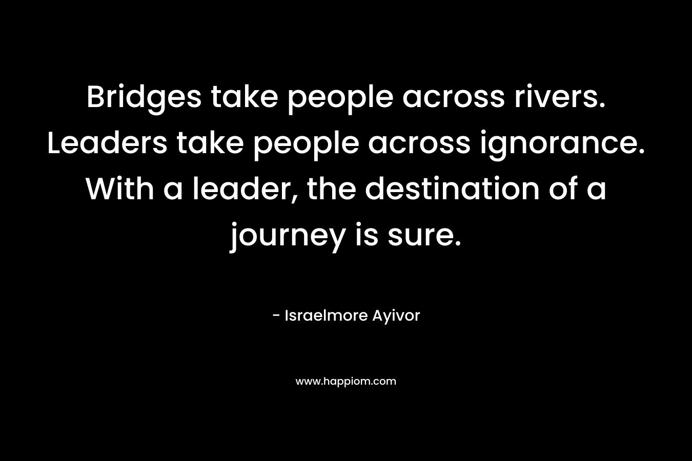Bridges take people across rivers. Leaders take people across ignorance. With a leader, the destination of a journey is sure.