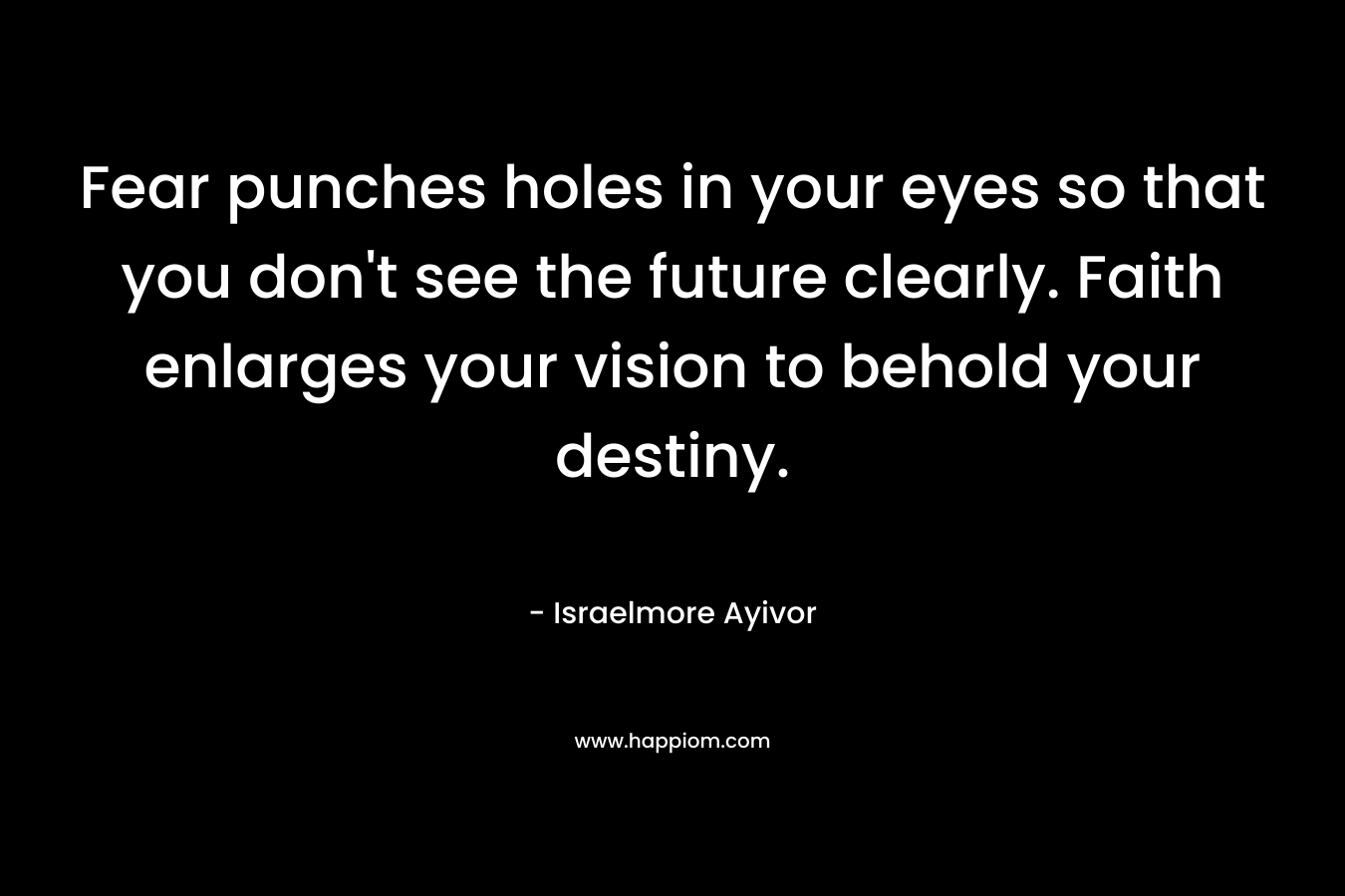 Fear punches holes in your eyes so that you don’t see the future clearly. Faith enlarges your vision to behold your destiny. – Israelmore Ayivor