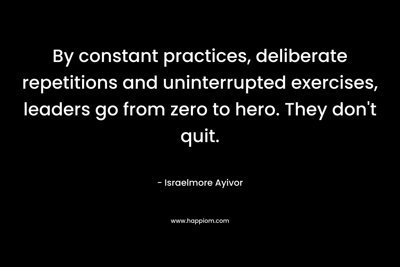 By constant practices, deliberate repetitions and uninterrupted exercises, leaders go from zero to hero. They don’t quit. – Israelmore Ayivor