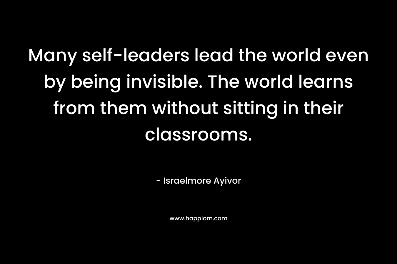 Many self-leaders lead the world even by being invisible. The world learns from them without sitting in their classrooms.