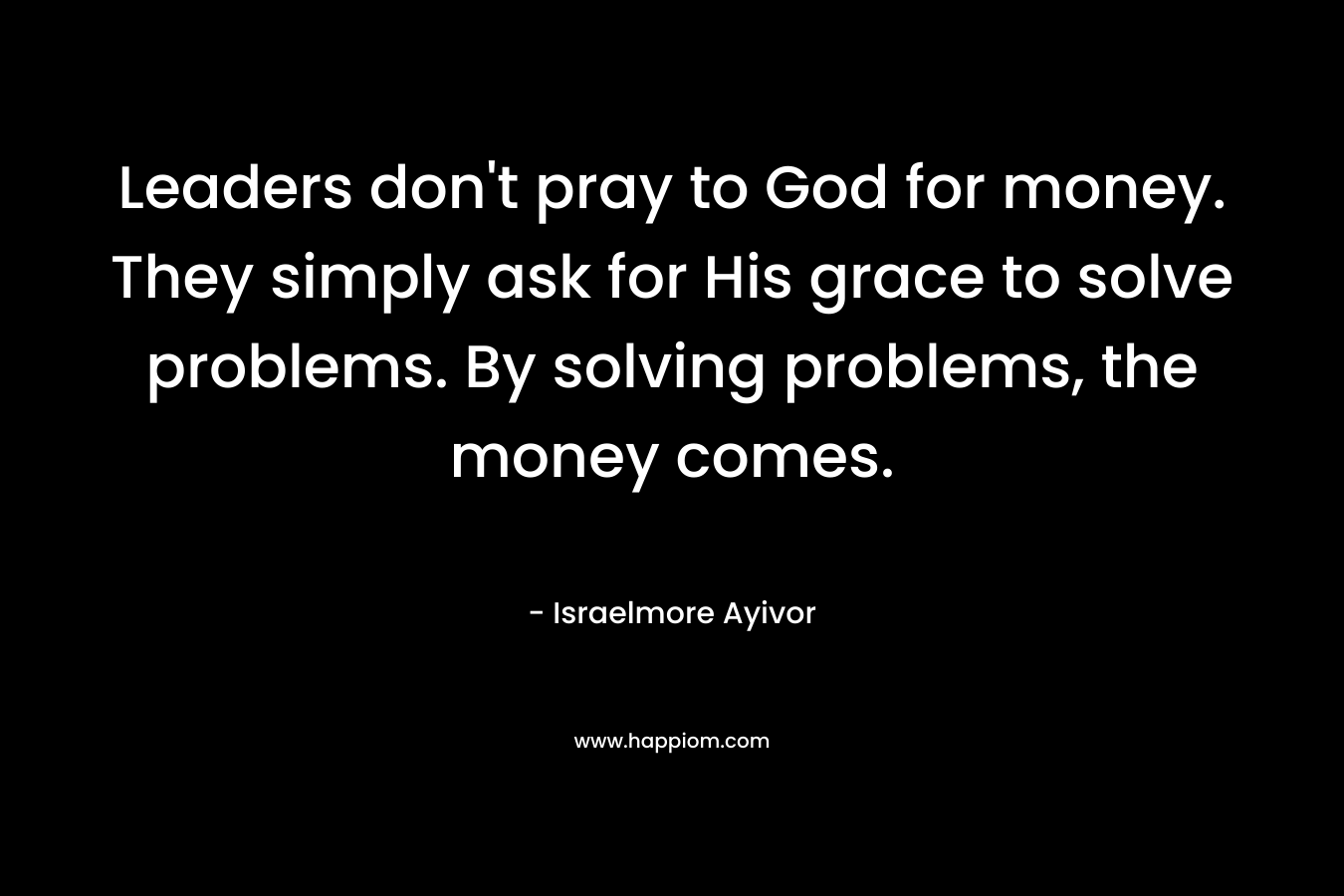 Leaders don't pray to God for money. They simply ask for His grace to solve problems. By solving problems, the money comes.