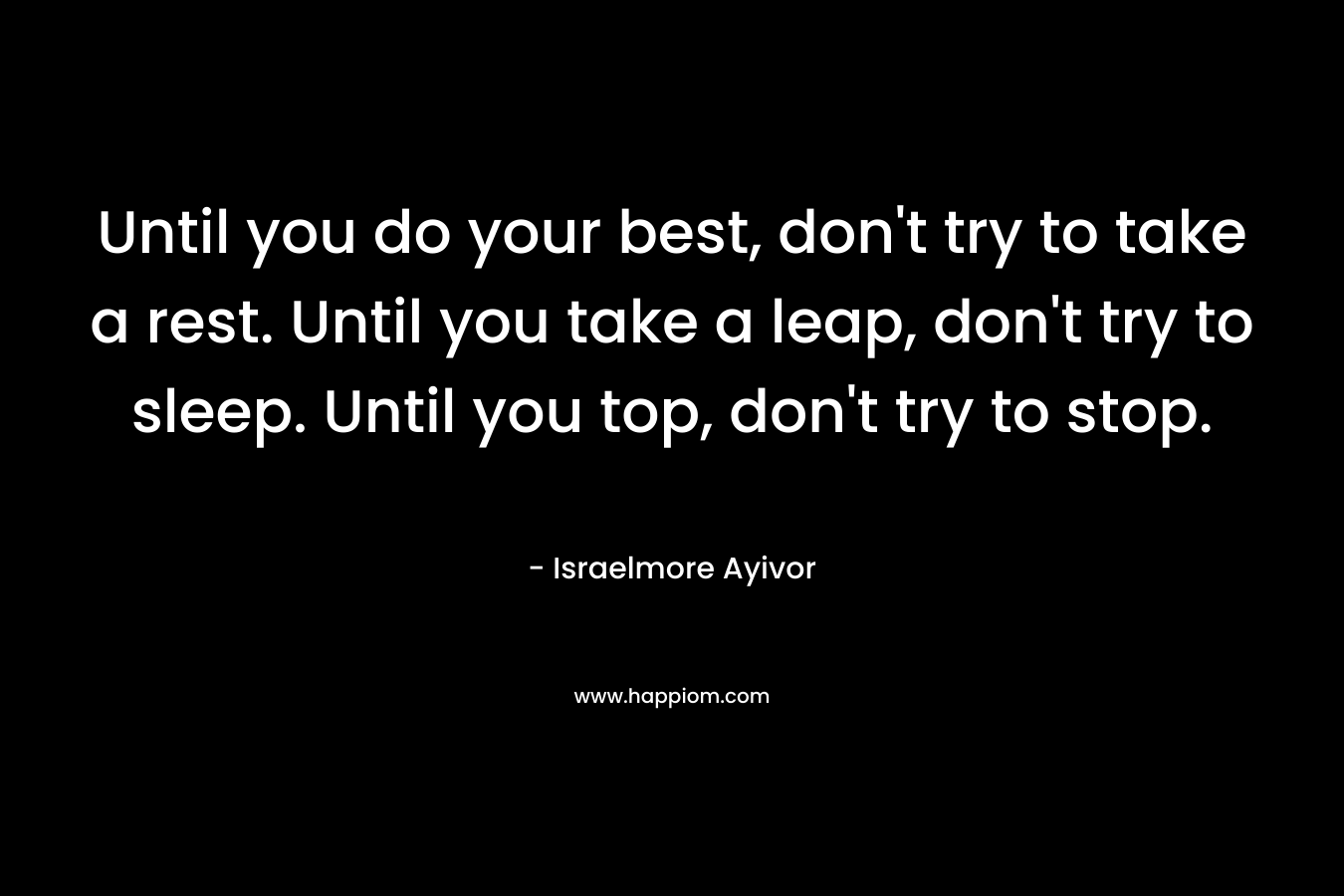 Until you do your best, don't try to take a rest. Until you take a leap, don't try to sleep. Until you top, don't try to stop.