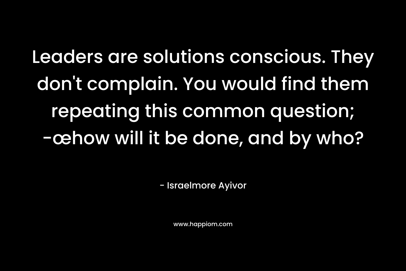 Leaders are solutions conscious. They don't complain. You would find them repeating this common question; -œhow will it be done, and by who?