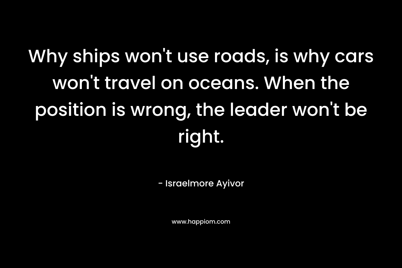 Why ships won't use roads, is why cars won't travel on oceans. When the position is wrong, the leader won't be right.