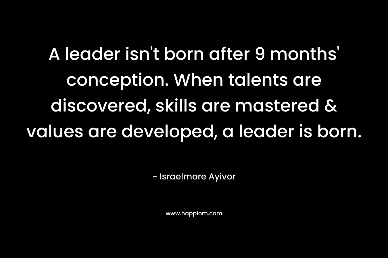 A leader isn't born after 9 months' conception. When talents are discovered, skills are mastered & values are developed, a leader is born.