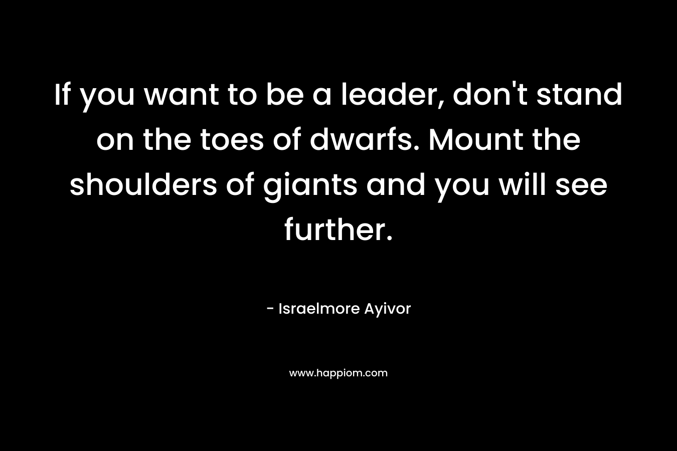 If you want to be a leader, don't stand on the toes of dwarfs. Mount the shoulders of giants and you will see further.