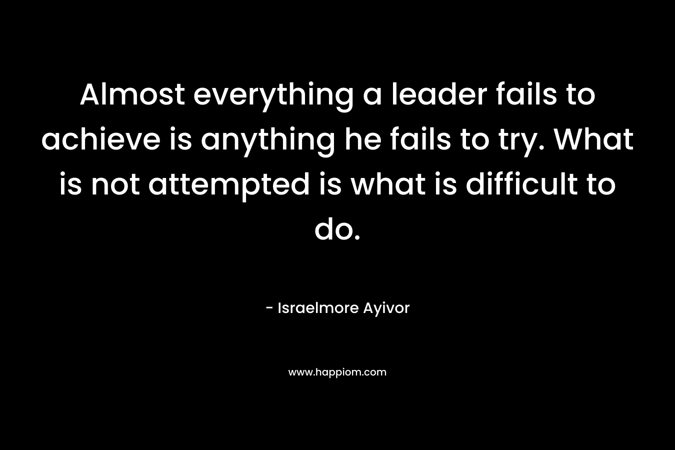Almost everything a leader fails to achieve is anything he fails to try. What is not attempted is what is difficult to do. – Israelmore Ayivor