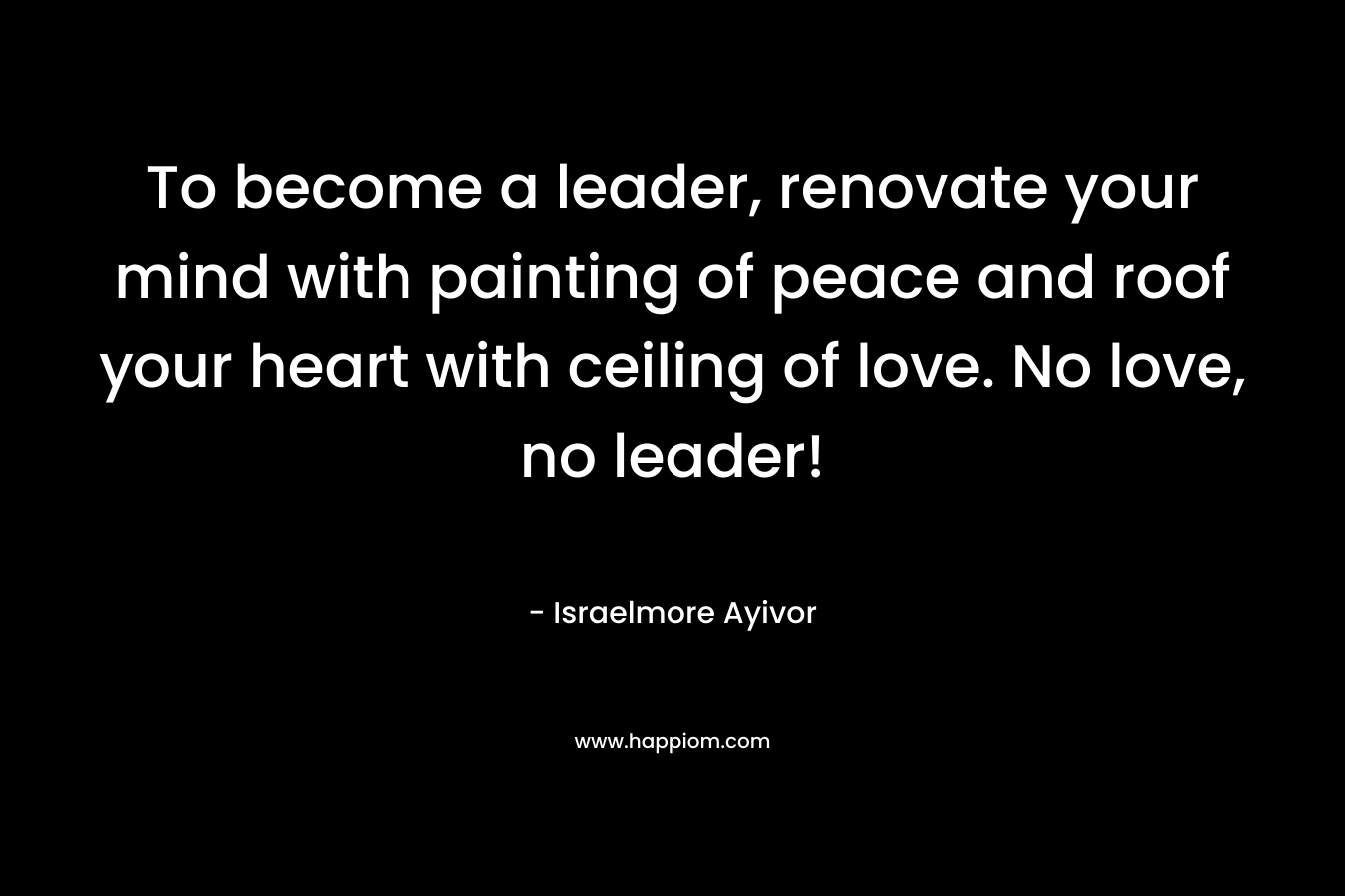 To become a leader, renovate your mind with painting of peace and roof your heart with ceiling of love. No love, no leader! – Israelmore Ayivor