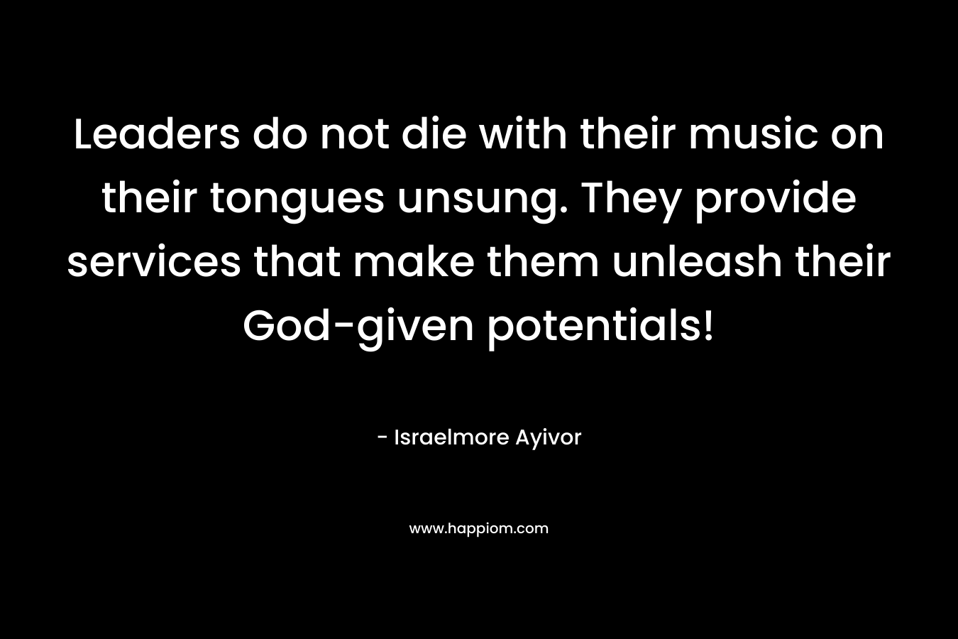 Leaders do not die with their music on their tongues unsung. They provide services that make them unleash their God-given potentials!