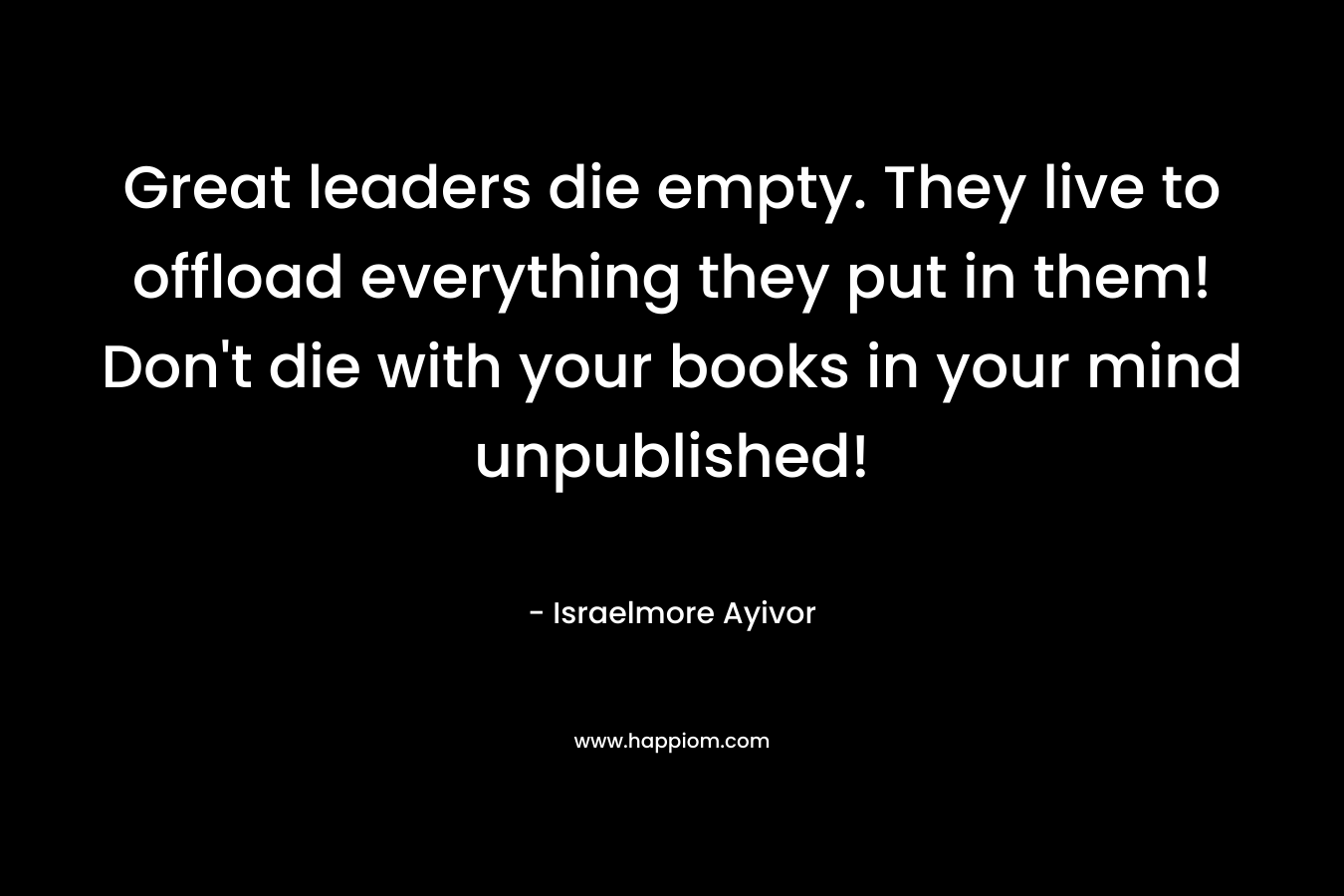 Great leaders die empty. They live to offload everything they put in them! Don’t die with your books in your mind unpublished! – Israelmore Ayivor