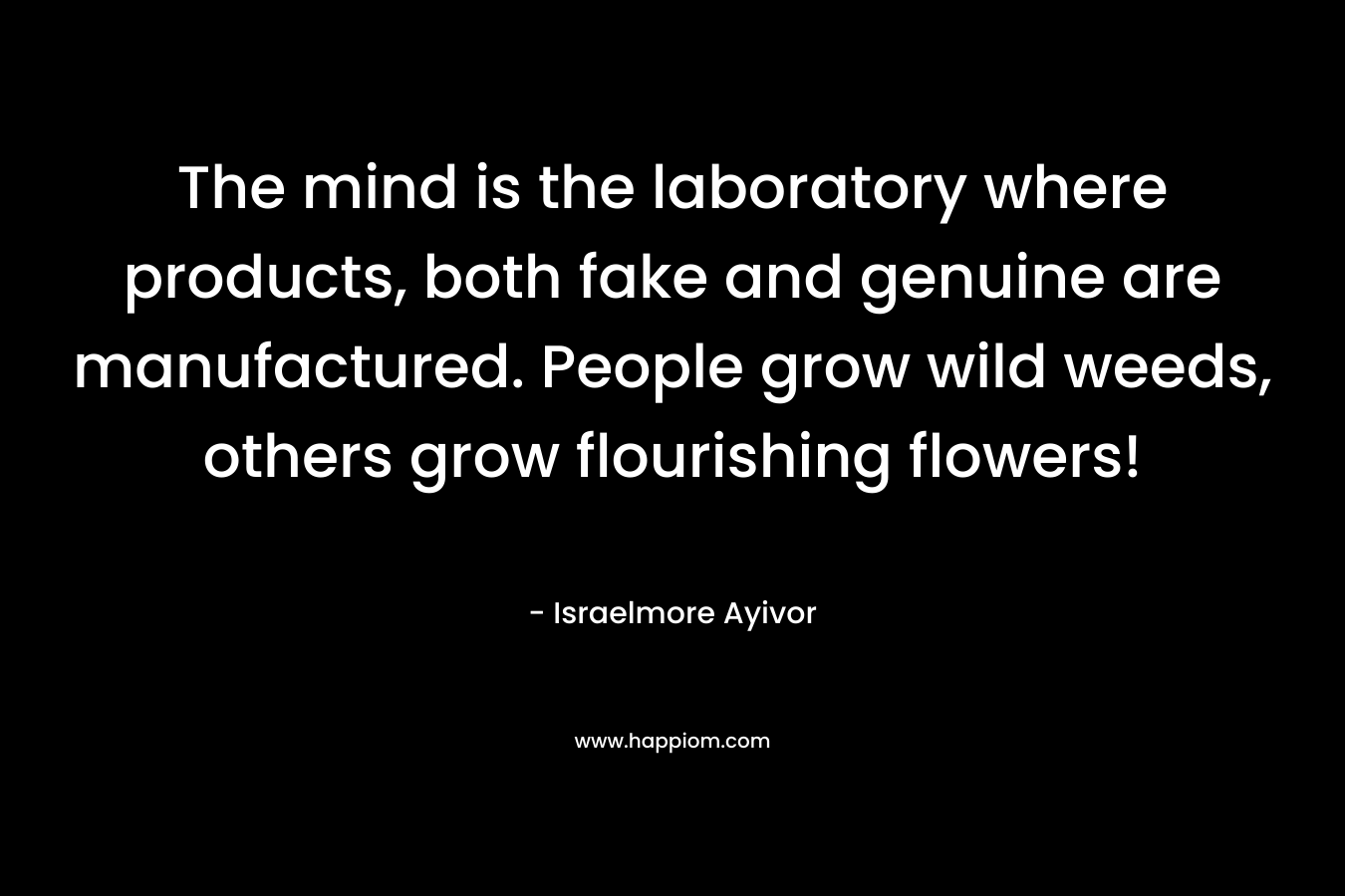 The mind is the laboratory where products, both fake and genuine are manufactured. People grow wild weeds, others grow flourishing flowers! – Israelmore Ayivor