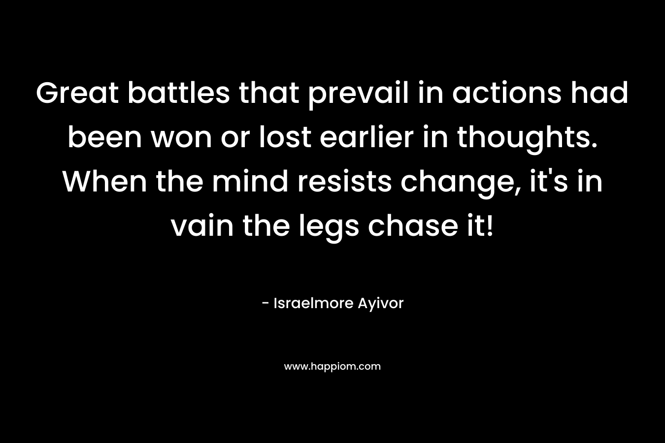 Great battles that prevail in actions had been won or lost earlier in thoughts. When the mind resists change, it’s in vain the legs chase it! – Israelmore Ayivor