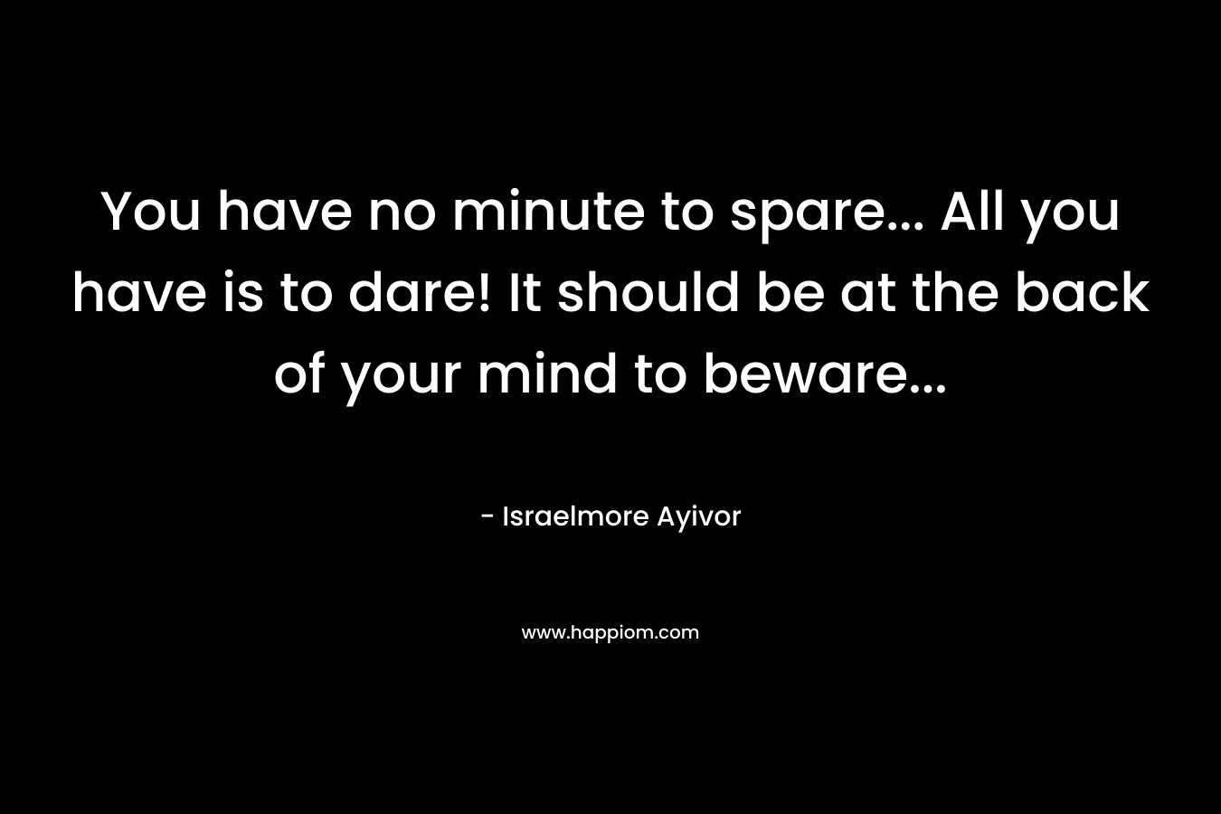 You have no minute to spare… All you have is to dare! It should be at the back of your mind to beware… – Israelmore Ayivor