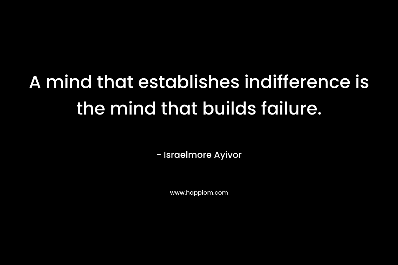 A mind that establishes indifference is the mind that builds failure. – Israelmore Ayivor