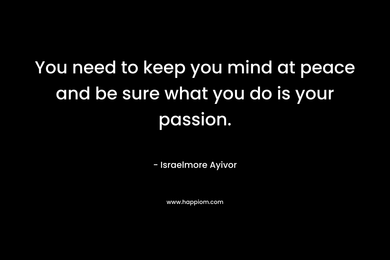 You need to keep you mind at peace and be sure what you do is your passion.