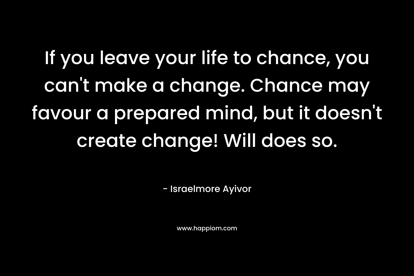 If you leave your life to chance, you can't make a change. Chance may favour a prepared mind, but it doesn't create change! Will does so.
