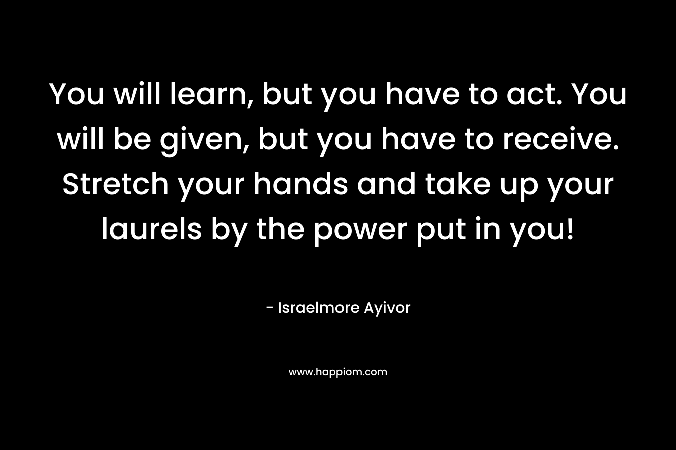 You will learn, but you have to act. You will be given, but you have to receive. Stretch your hands and take up your laurels by the power put in you!
