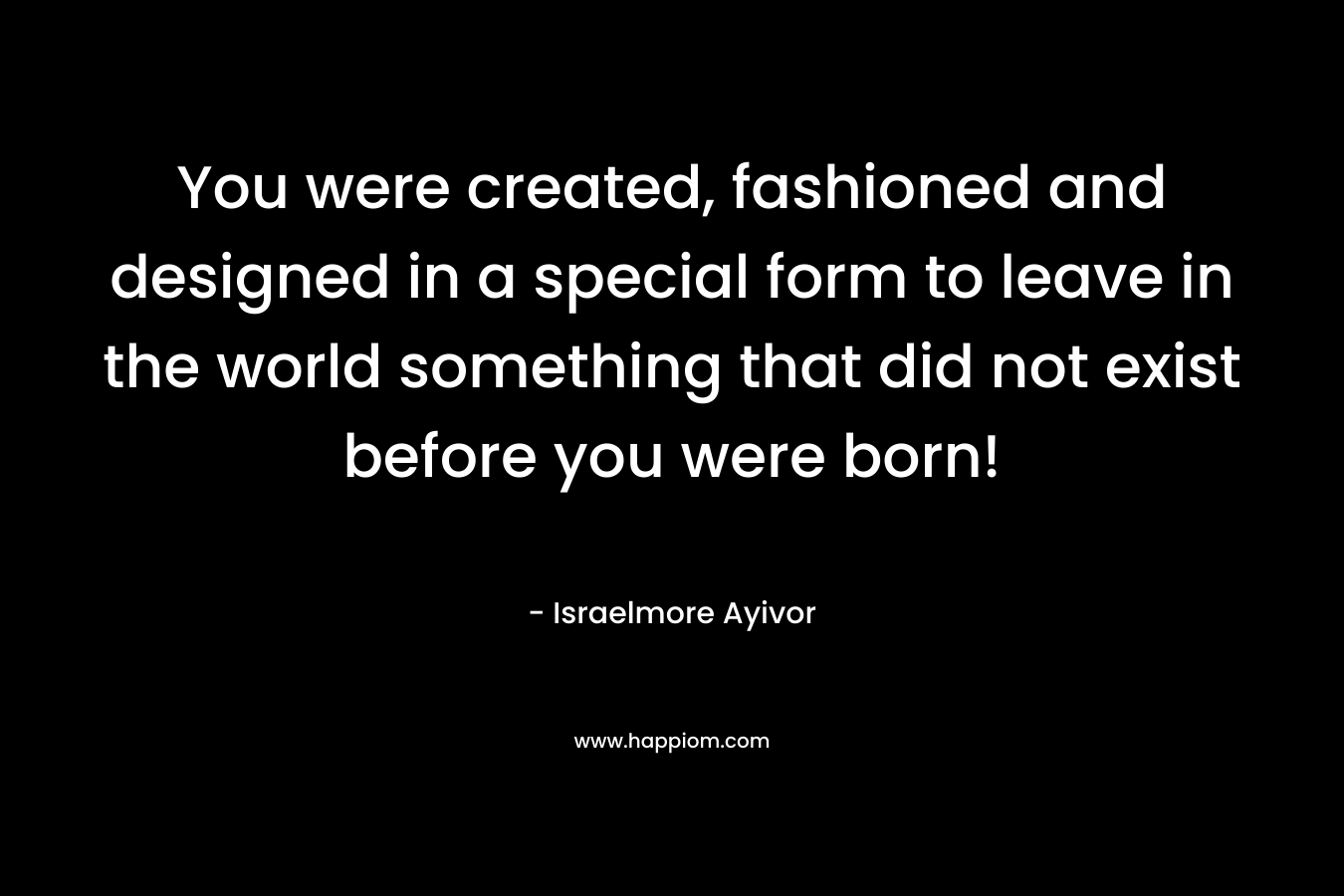 You were created, fashioned and designed in a special form to leave in the world something that did not exist before you were born! – Israelmore Ayivor