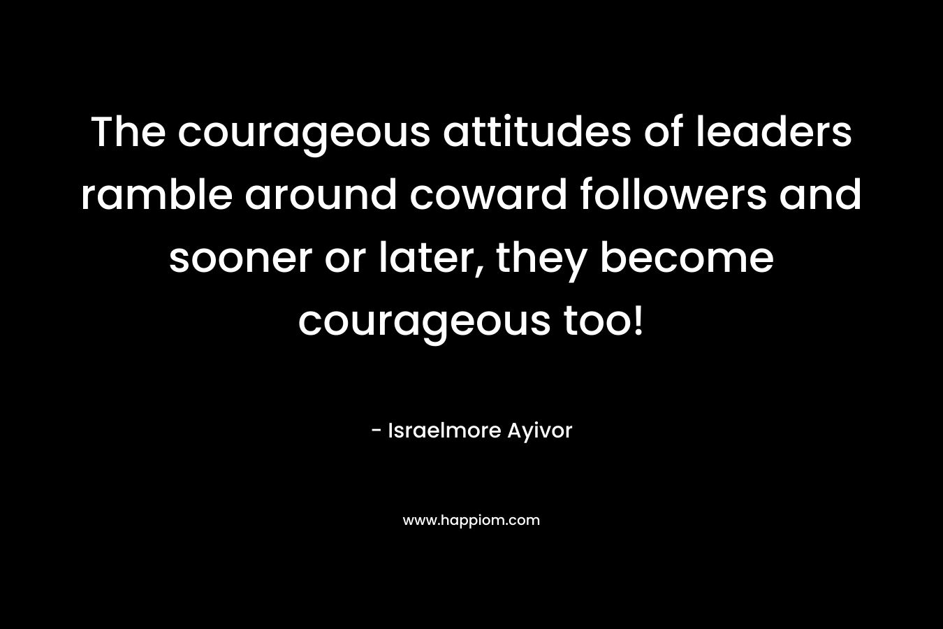 The courageous attitudes of leaders ramble around coward followers and sooner or later, they become courageous too!