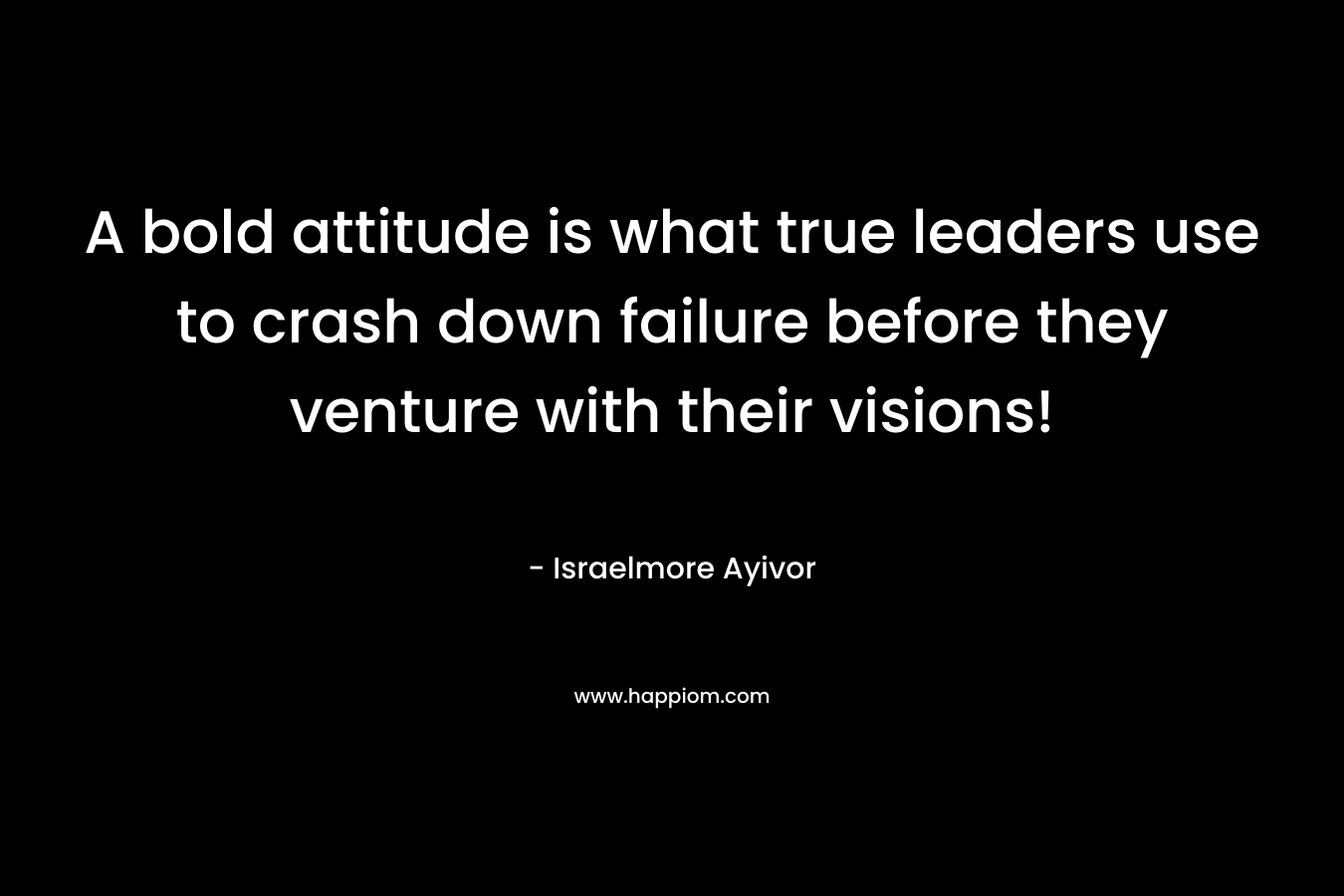 A bold attitude is what true leaders use to crash down failure before they venture with their visions! – Israelmore Ayivor