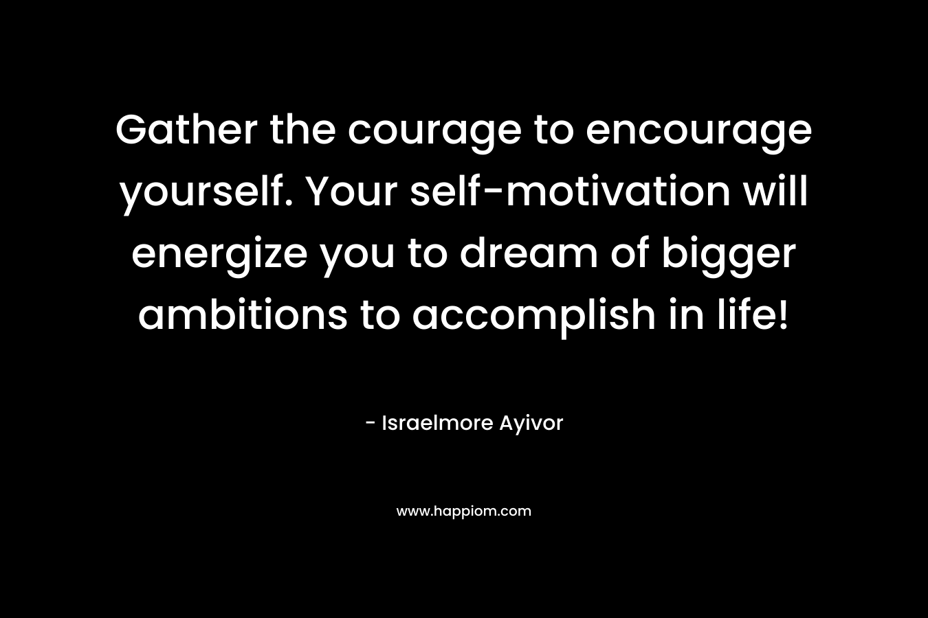 Gather the courage to encourage yourself. Your self-motivation will energize you to dream of bigger ambitions to accomplish in life!