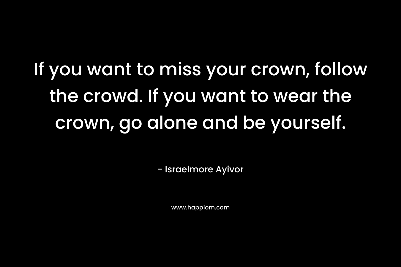 If you want to miss your crown, follow the crowd. If you want to wear the crown, go alone and be yourself.