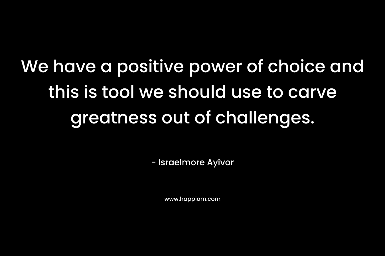 We have a positive power of choice and this is tool we should use to carve greatness out of challenges.