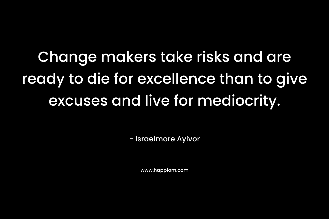 Change makers take risks and are ready to die for excellence than to give excuses and live for mediocrity.