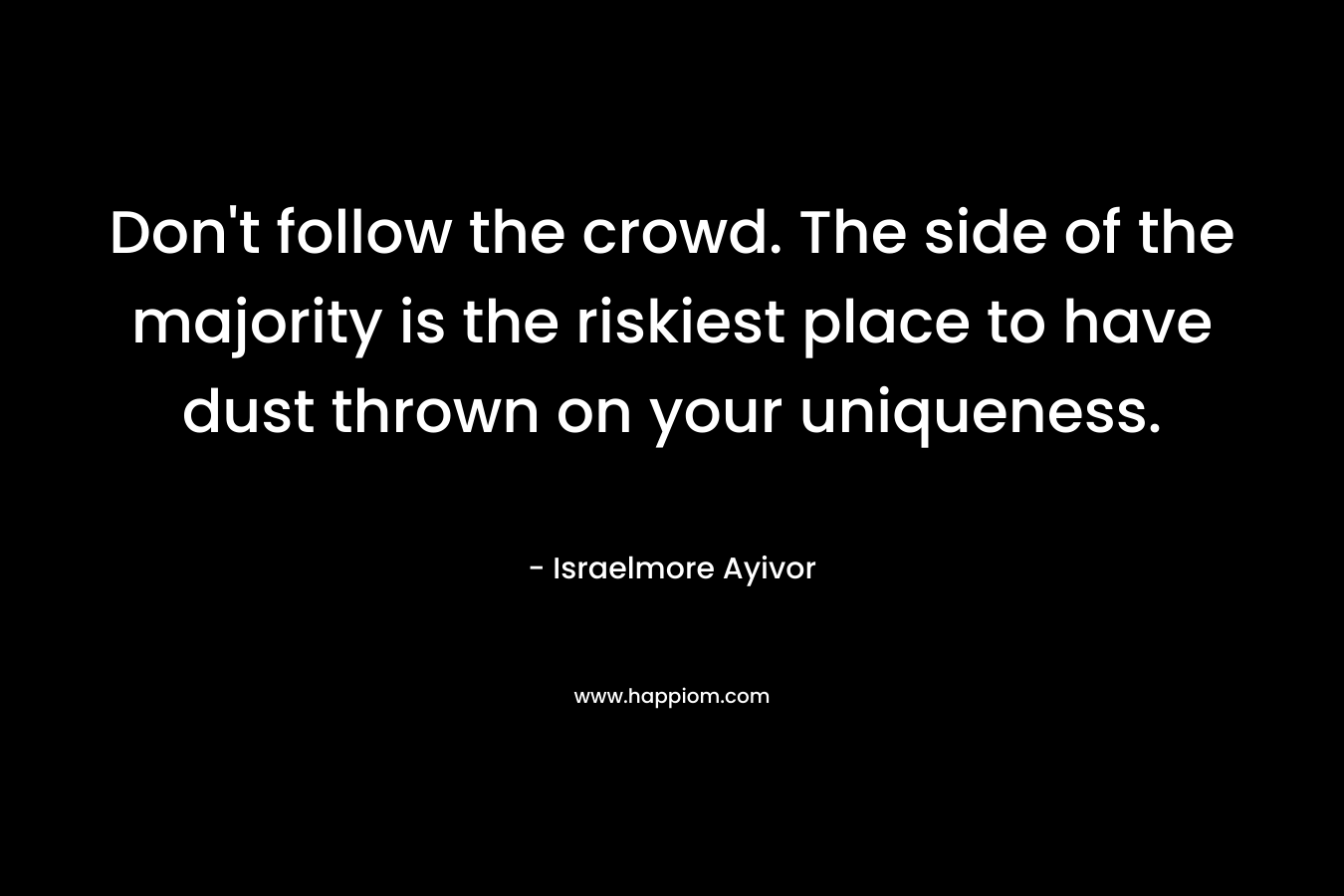 Don't follow the crowd. The side of the majority is the riskiest place to have dust thrown on your uniqueness.