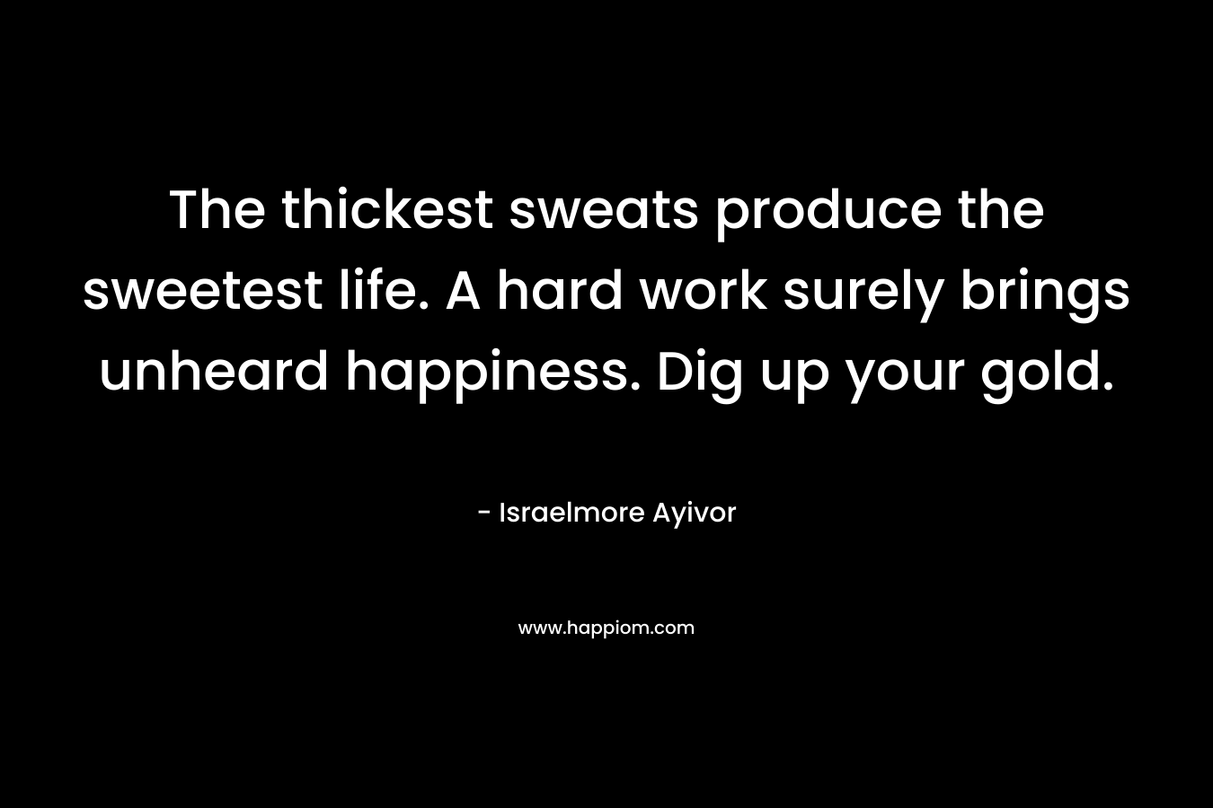 The thickest sweats produce the sweetest life. A hard work surely brings unheard happiness. Dig up your gold.