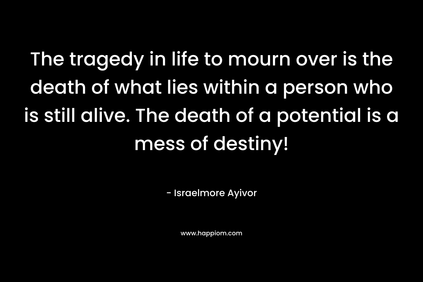 The tragedy in life to mourn over is the death of what lies within a person who is still alive. The death of a potential is a mess of destiny!