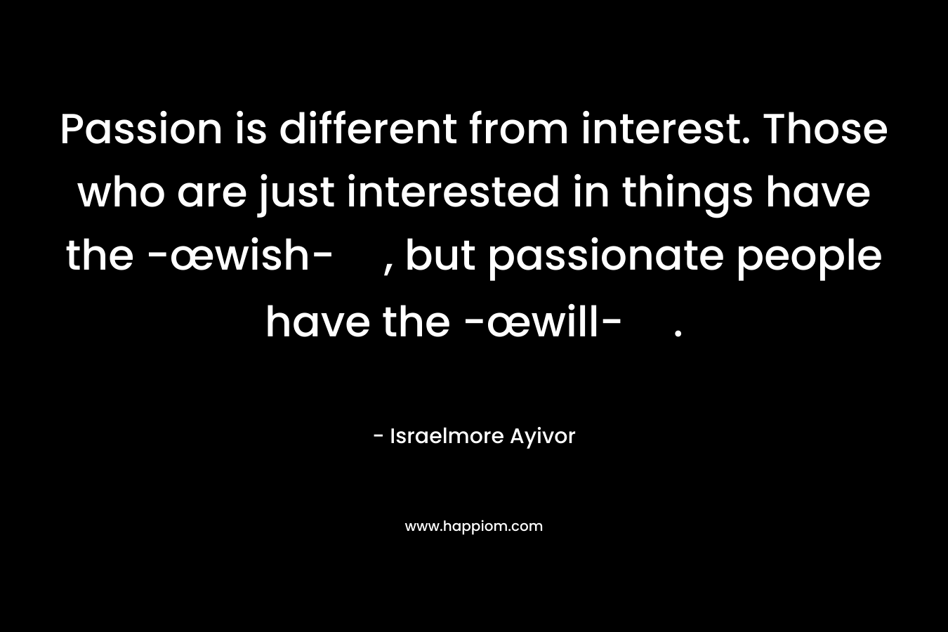 Passion is different from interest. Those who are just interested in things have the -œwish-, but passionate people have the -œwill-.